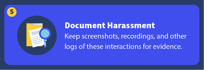 Document Harassment — Keep screenshots, recordings, and other logs of these interactions for evidence.
