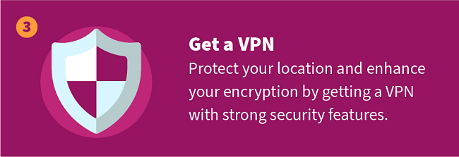 Get a VPN — Protect your location and enhance your encryption by getting a VPN with strong security features.