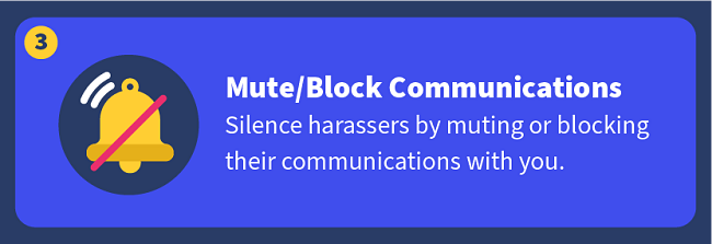 Mute/Block Communications — Silence harassers by muting or blocking their communications with you.