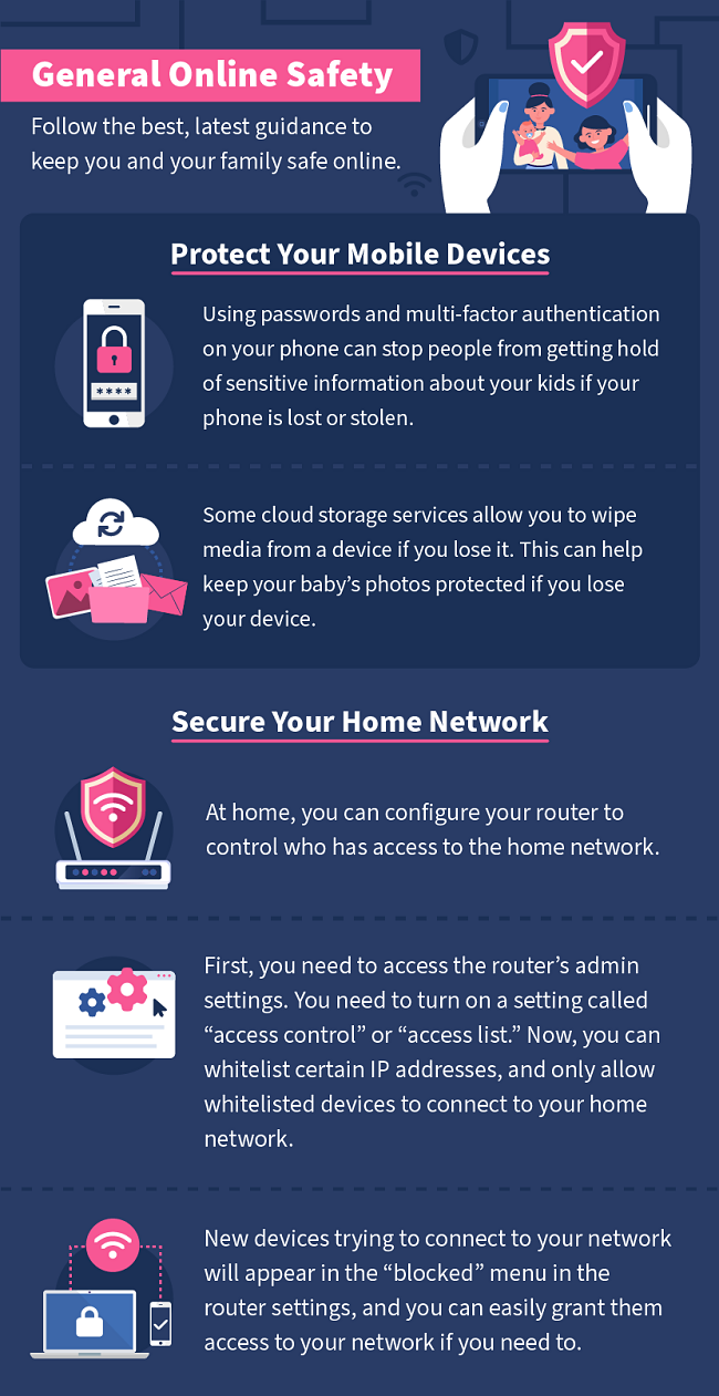 For general online safety, follow the best, latest guidance to keep you and your family safe. Protect your mobile devices by using secure passwords, and multi-factor authentication. Secure your home network by configuring your router to allow only selected IP addresses.
