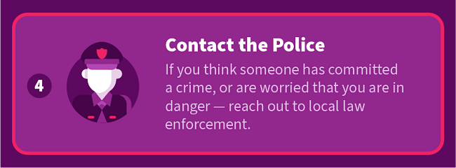 Contact the Police: If you think someone has committed a crime, to are worried that you are in danger — reach out to local law enforcement.