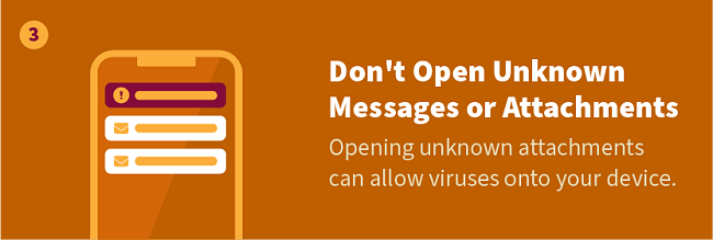 Don't Open Unknown Messages or Attachments — Opening unknown attachments can allow viruses onto your device.
