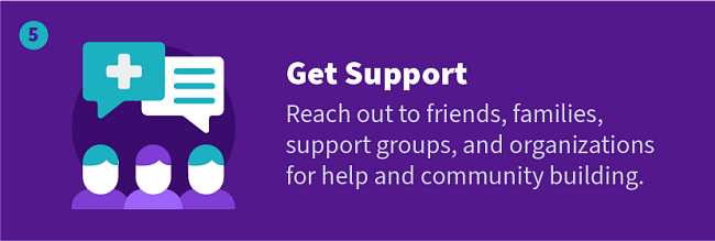 Get Support — Reach out to friends, families, support groups, and organizations for help and community building.
