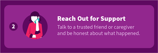 Reach Out for Support — Talk to a trusted friend or caregiver and be honest about what happened.