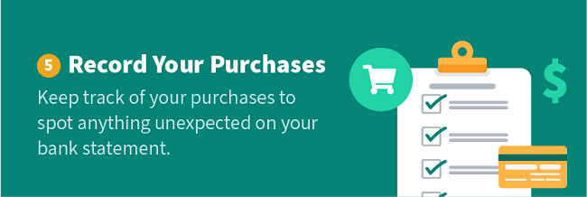 Record Your Purchases — Keep track of your purchases to spot anything unexpected on your bank statement.